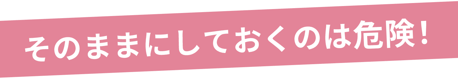 そのままにしておくのは危険!