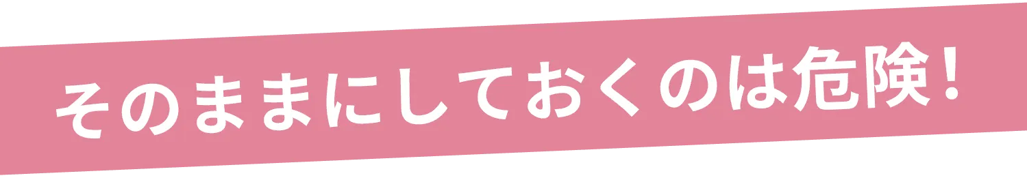 そのままにしておくのは危険!